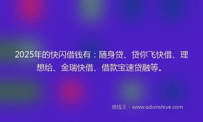 2025年的快闪借钱有：随身贷、贷你飞快借、理想给、金瑞快借、借款宝速贷融等。