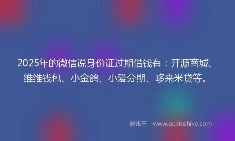 2025年的微信说身份证过期借钱有：开源商城、维维钱包、小金鸽、小爱分期、哆来米贷等。