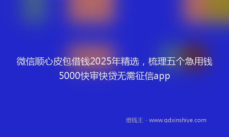 微信顺心皮包借钱2025年精选，梳理五个急用钱5000快审快贷无需征信app