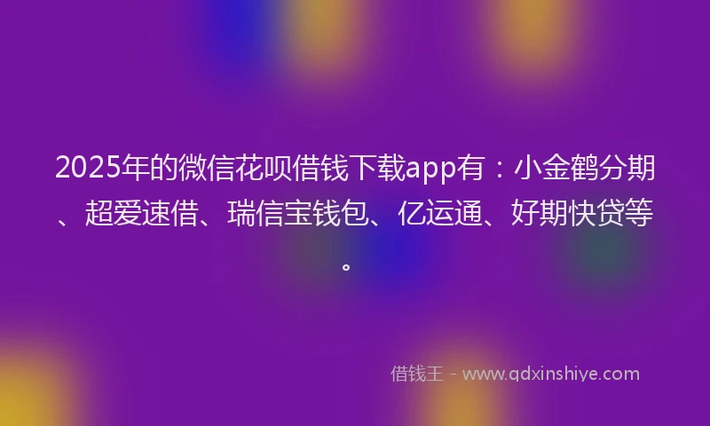 2025年的微信花呗借钱下载app有：小金鹤分期、超爱速借、瑞信宝钱包、亿运通、好期快贷等。
