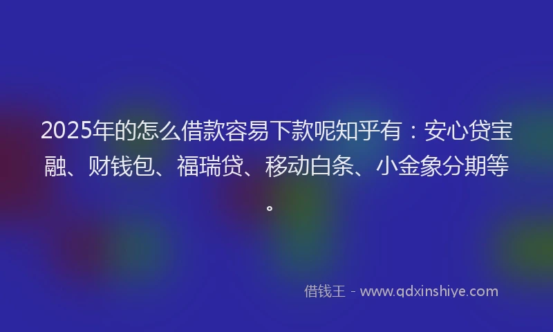 2025年的怎么借款容易下款呢知乎有：安心贷宝融、财钱包、福瑞贷、移动白条、小金象分期等。