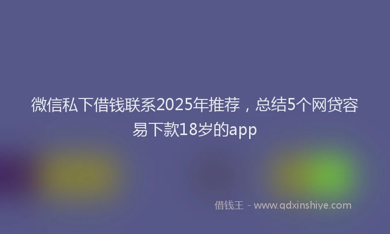 微信私下借钱联系2025年推荐，总结5个网贷容易下款18岁的app