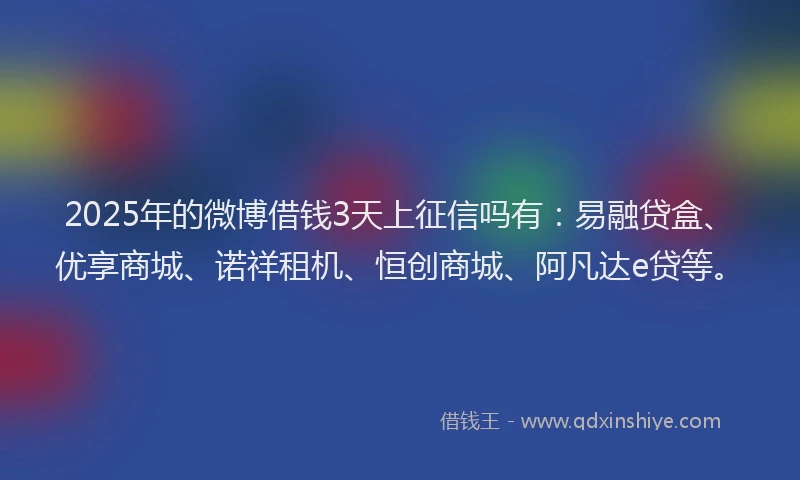 2025年的微博借钱3天上征信吗有：易融贷盒、优享商城、诺祥租机、恒创商城、阿凡达e贷等。