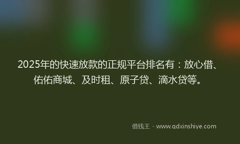 2025年的快速放款的正规平台排名有：放心借、佑佑商城、及时租、原子贷、滴水贷等。