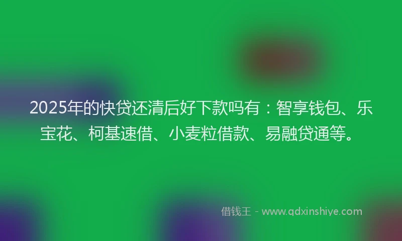 2025年的快贷还清后好下款吗有：智享钱包、乐宝花、柯基速借、小麦粒借款、易融贷通等。