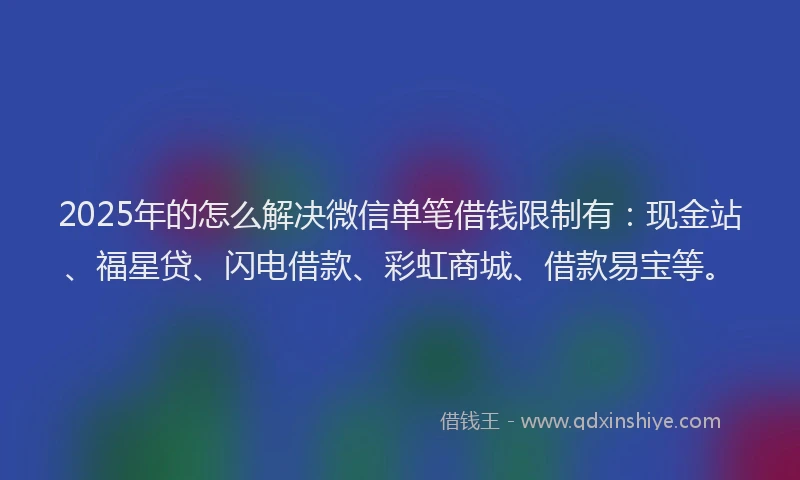 2025年的怎么解决微信单笔借钱限制有：现金站、福星贷、闪电借款、彩虹商城、借款易宝等。