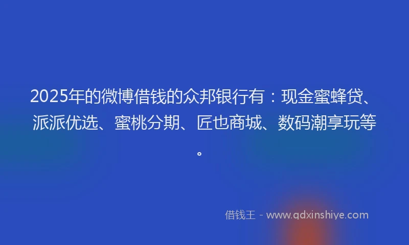 2025年的微博借钱的众邦银行有：现金蜜蜂贷、派派优选、蜜桃分期、匠也商城、数码潮享玩等。