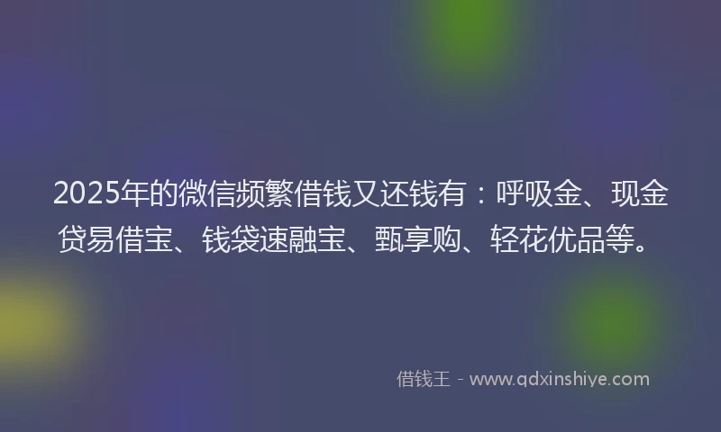 2025年的微信频繁借钱又还钱有：呼吸金、现金贷易借宝、钱袋速融宝、甄享购、轻花优品等。