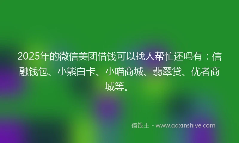 2025年的微信美团借钱可以找人帮忙还吗有：信融钱包、小熊白卡、小喵商城、翡翠贷、优者商城等。
