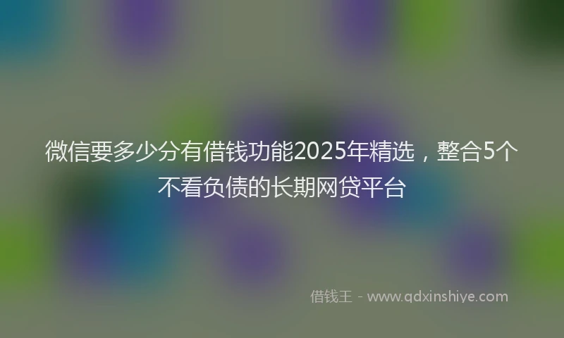 微信要多少分有借钱功能2025年精选，整合5个不看负债的长期网贷平台