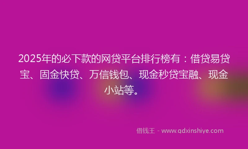 2025年的必下款的网贷平台排行榜有：借贷易贷宝、固金快贷、万信钱包、现金秒贷宝融、现金小站等。
