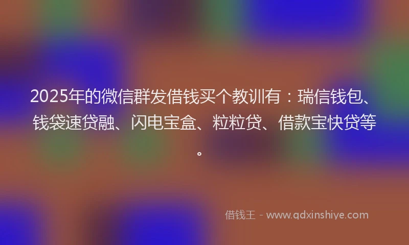 2025年的微信群发借钱买个教训有：瑞信钱包、钱袋速贷融、闪电宝盒、粒粒贷、借款宝快贷等。