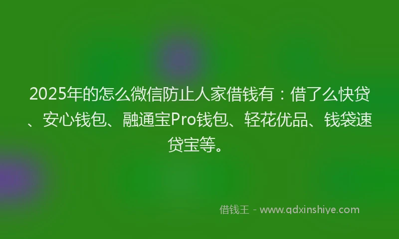 2025年的怎么微信防止人家借钱有：借了么快贷、安心钱包、融通宝Pro钱包、轻花优品、钱袋速贷宝等。