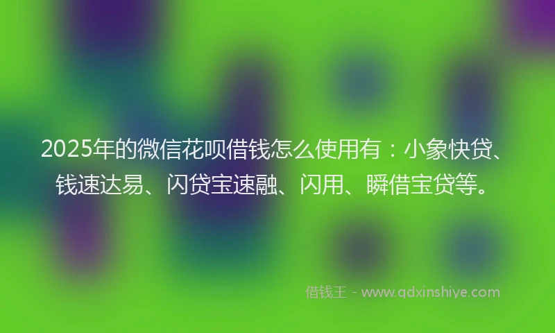 2025年的微信花呗借钱怎么使用有：小象快贷、钱速达易、闪贷宝速融、闪用、瞬借宝贷等。