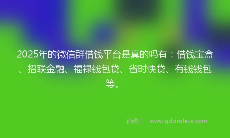 2025年的微信群借钱平台是真的吗有：借钱宝盒、招联金融、福禄钱包贷、省时快贷、有钱钱包等。