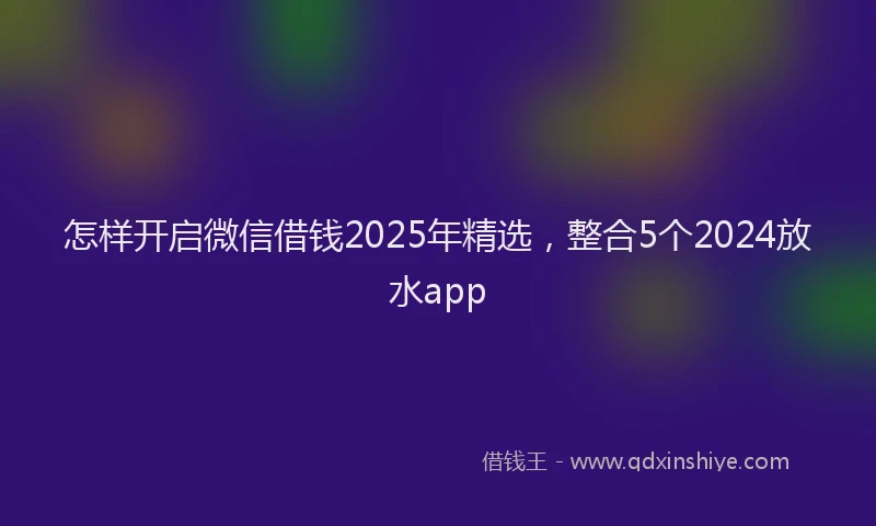 怎样开启微信借钱2025年精选，整合5个2024放水app