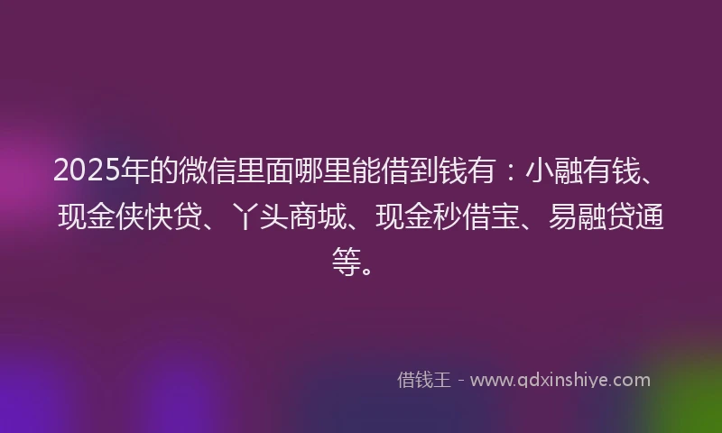 2025年的微信里面哪里能借到钱有：小融有钱、现金侠快贷、丫头商城、现金秒借宝、易融贷通等。