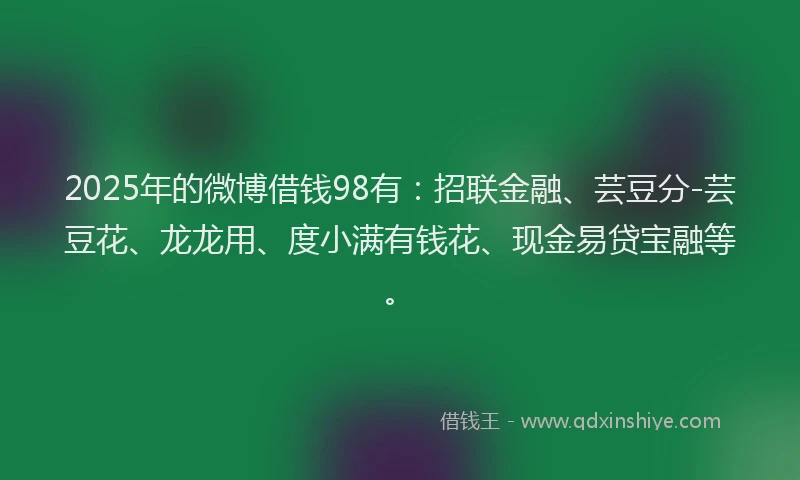 2025年的微博借钱98有：招联金融、芸豆分-芸豆花、龙龙用、度小满有钱花、现金易贷宝融等。