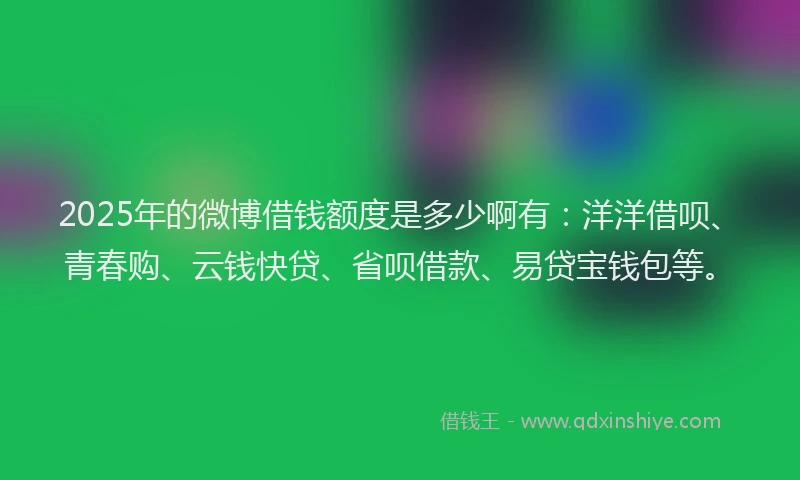 2025年的微博借钱额度是多少啊有：洋洋借呗、青春购、云钱快贷、省呗借款、易贷宝钱包等。