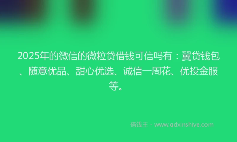 2025年的微信的微粒贷借钱可信吗有：翼贷钱包、随意优品、甜心优选、诚信一周花、优投金服等。