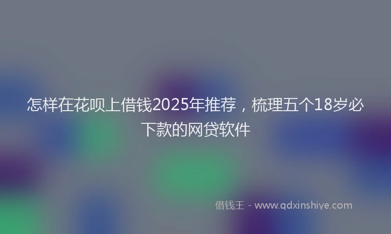 怎样在花呗上借钱2025年推荐，梳理五个18岁必下款的网贷软件