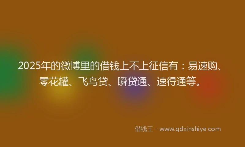 2025年的微博里的借钱上不上征信有：易速购、零花罐、飞鸟贷、瞬贷通、速得通等。