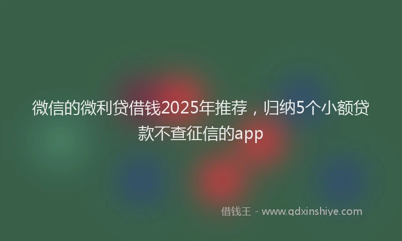 微信的微利贷借钱2025年推荐，归纳5个小额贷款不查征信的app