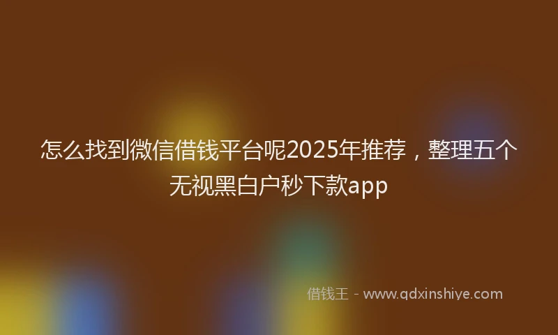 怎么找到微信借钱平台呢2025年推荐，整理五个无视黑白户秒下款app