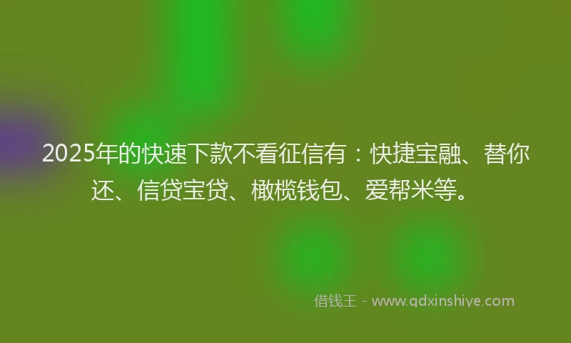 2025年的快速下款不看征信有：快捷宝融、替你还、信贷宝贷、橄榄钱包、爱帮米等。