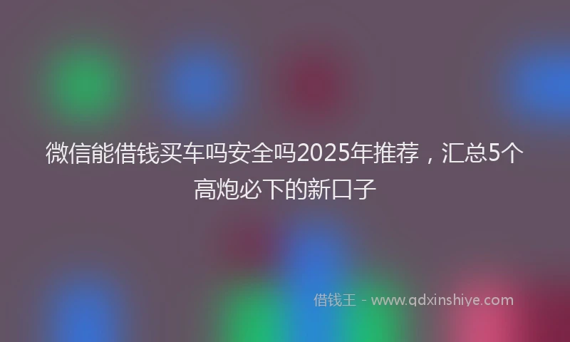 微信能借钱买车吗安全吗2025年推荐，汇总5个高炮必下的新口子