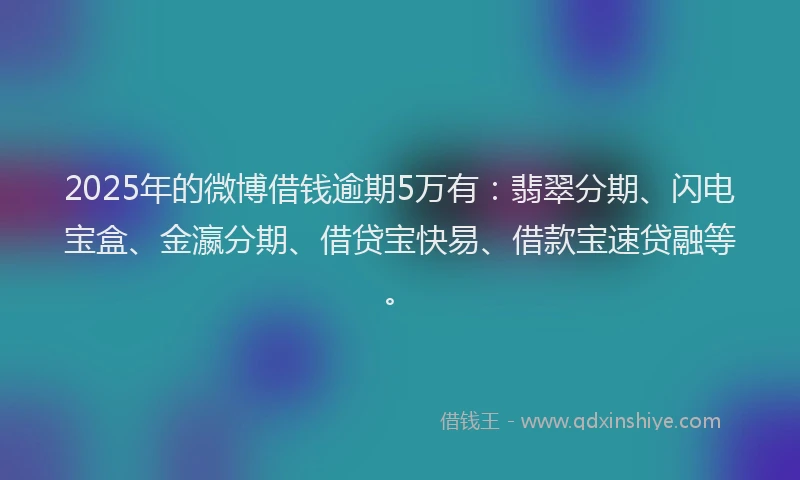 2025年的微博借钱逾期5万有：翡翠分期、闪电宝盒、金瀛分期、借贷宝快易、借款宝速贷融等。