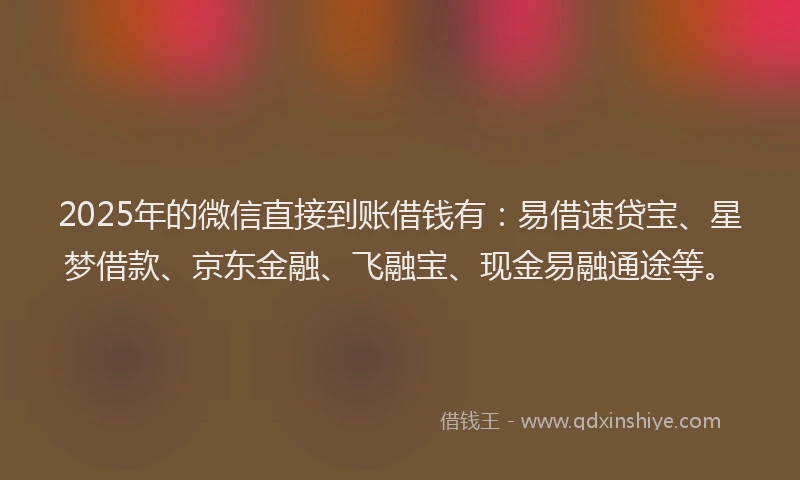 2025年的微信直接到账借钱有：易借速贷宝、星梦借款、京东金融、飞融宝、现金易融通途等。