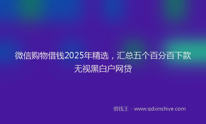 微信购物借钱2025年精选，汇总五个百分百下款无视黑白户网贷