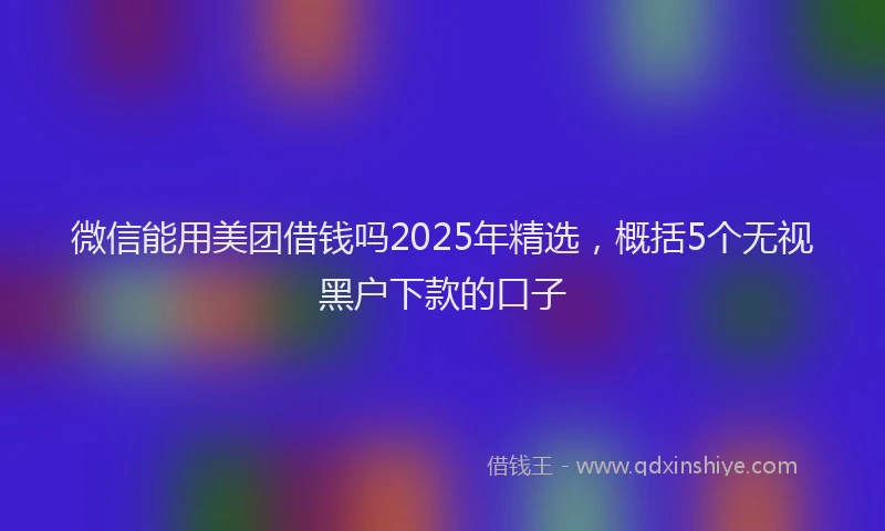 微信能用美团借钱吗2025年精选，概括5个无视黑户下款的口子