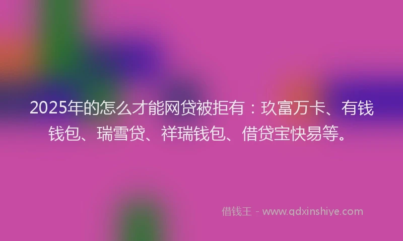 2025年的怎么才能网贷被拒有：玖富万卡、有钱钱包、瑞雪贷、祥瑞钱包、借贷宝快易等。