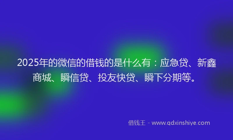 2025年的微信的借钱的是什么有：应急贷、新鑫商城、瞬信贷、投友快贷、瞬下分期等。