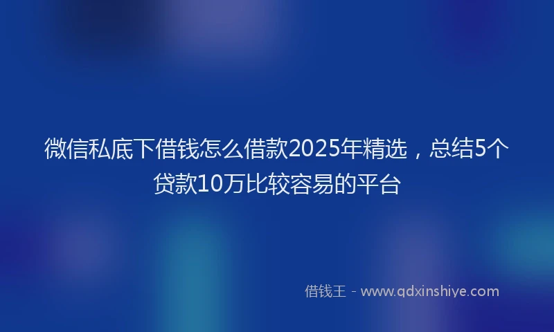 微信私底下借钱怎么借款2025年精选，总结5个贷款10万比较容易的平台