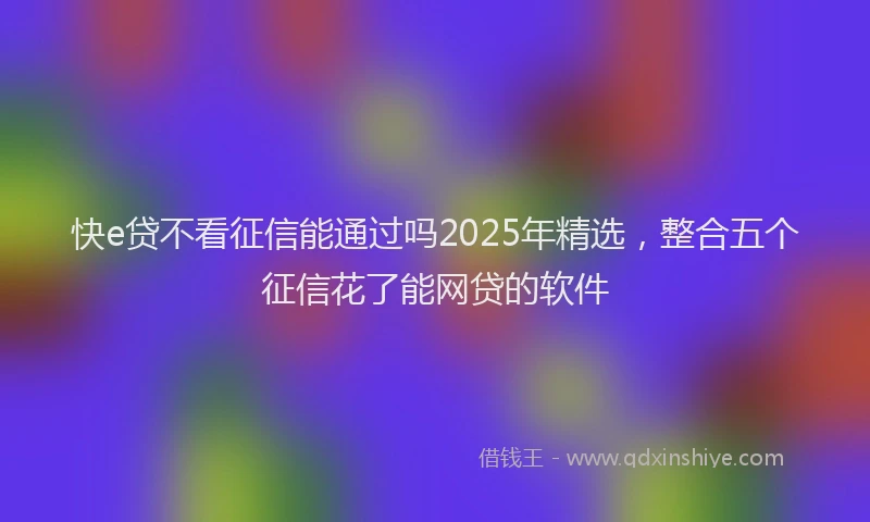 快e贷不看征信能通过吗2025年精选，整合五个征信花了能网贷的软件