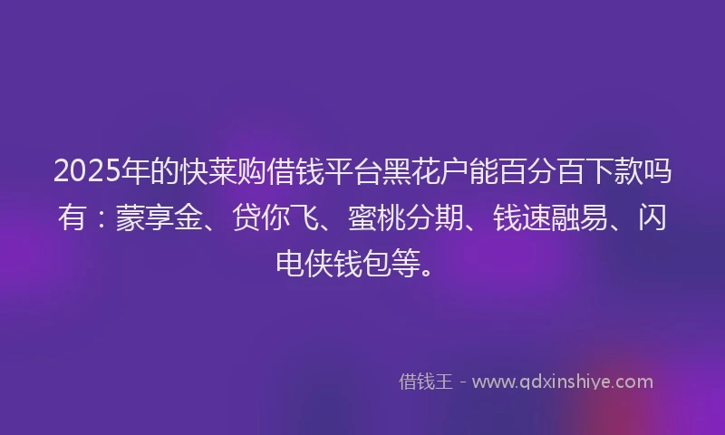 2025年的快莱购借钱平台黑花户能百分百下款吗有：蒙享金、贷你飞、蜜桃分期、钱速融易、闪电侠钱包等。