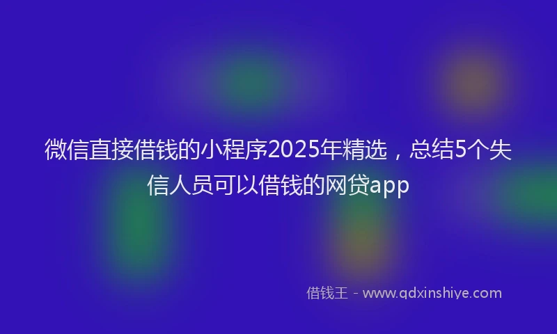 微信直接借钱的小程序2025年精选，总结5个失信人员可以借钱的网贷app