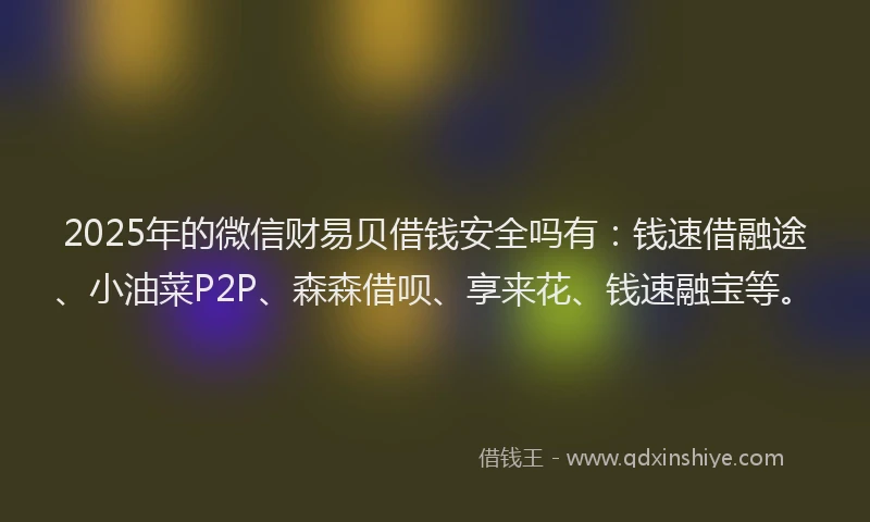 2025年的微信财易贝借钱安全吗有：钱速借融途、小油菜P2P、森森借呗、享来花、钱速融宝等。