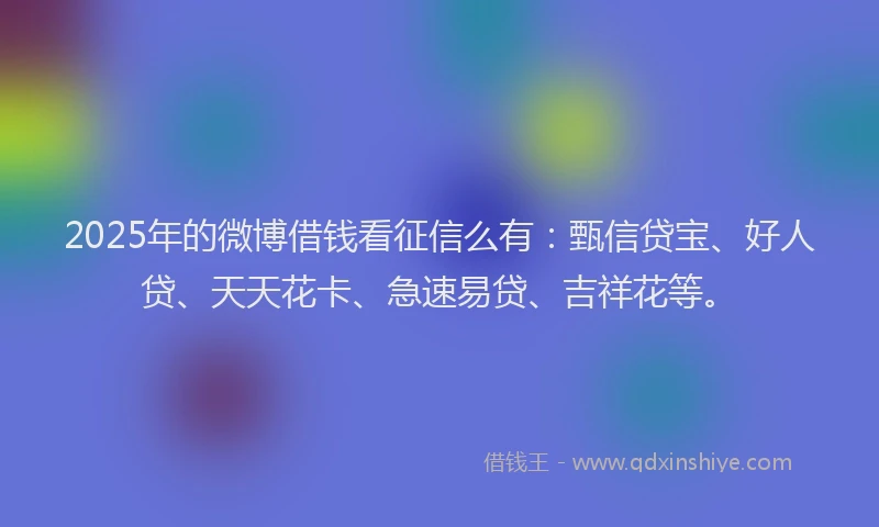 2025年的微博借钱看征信么有：甄信贷宝、好人贷、天天花卡、急速易贷、吉祥花等。