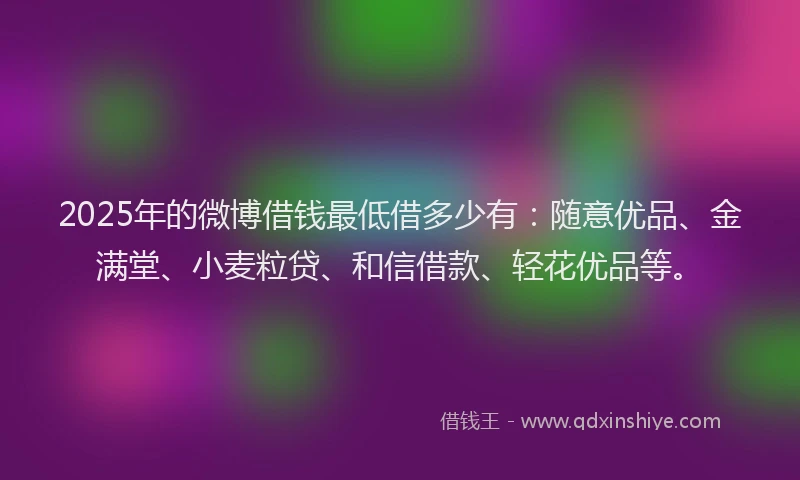 2025年的微博借钱最低借多少有：随意优品、金满堂、小麦粒贷、和信借款、轻花优品等。