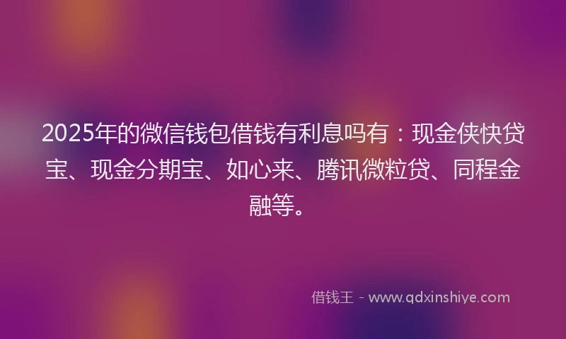 2025年的微信钱包借钱有利息吗有：现金侠快贷宝、现金分期宝、如心来、腾讯微粒贷、同程金融等。