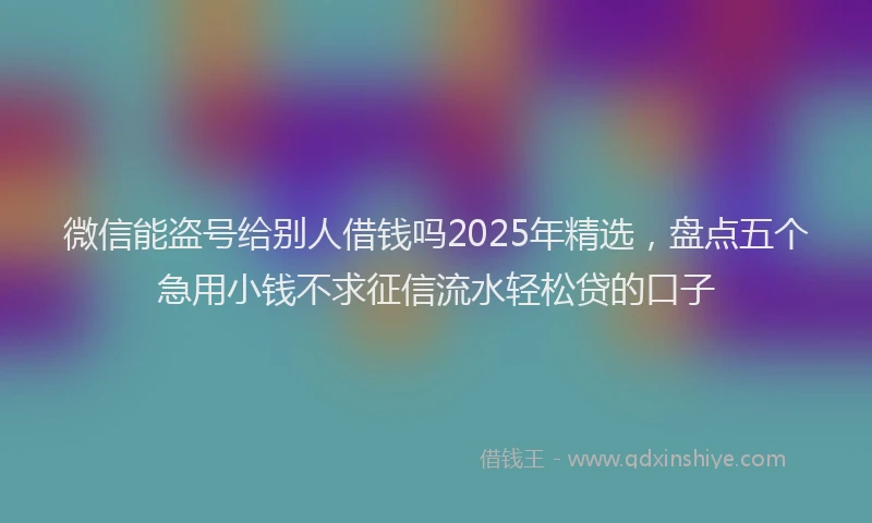 微信能盗号给别人借钱吗2025年精选，盘点五个急用小钱不求征信流水轻松贷的口子