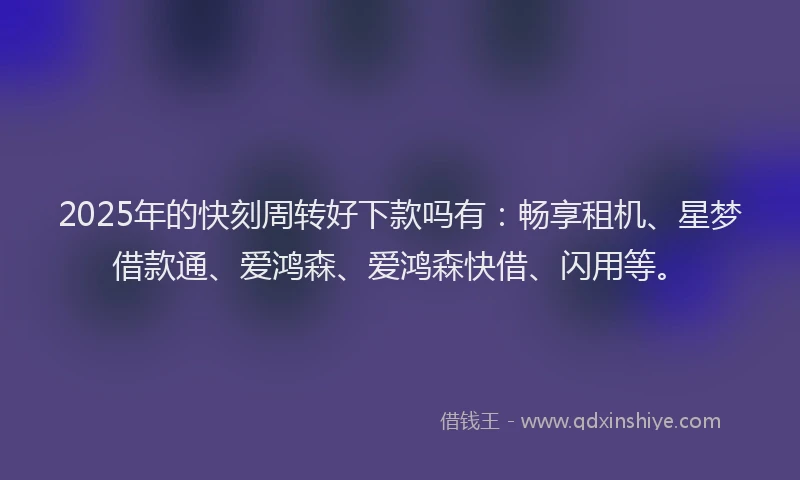 2025年的快刻周转好下款吗有：畅享租机、星梦借款通、爱鸿森、爱鸿森快借、闪用等。
