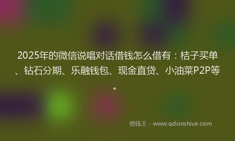 2025年的微信说唱对话借钱怎么借有：桔子买单、钻石分期、乐融钱包、现金直贷、小油菜P2P等。