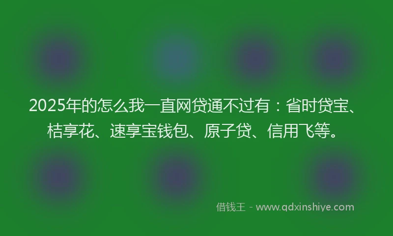 2025年的怎么我一直网贷通不过有：省时贷宝、桔享花、速享宝钱包、原子贷、信用飞等。