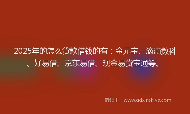 2025年的怎么贷款借钱的有：金元宝、滴滴数科、好易借、京东易借、现金易贷宝通等。