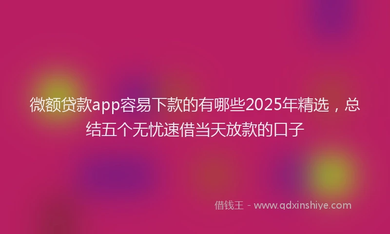 微额贷款app容易下款的有哪些2025年精选，总结五个无忧速借当天放款的口子